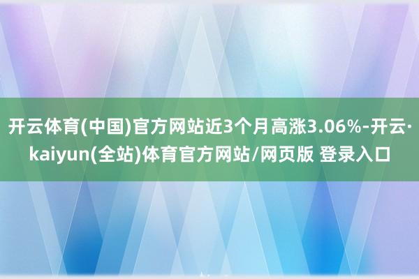 开云体育(中国)官方网站近3个月高涨3.06%-开云·kaiyun(全站)体育官方网站/网页版 登录入口