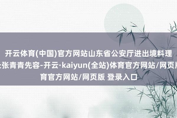 开云体育(中国)官方网站　　山东省公安厅进出境料理总队总队长张青青先容-开云·kaiyun(全站)体育官方网站/网页版 登录入口