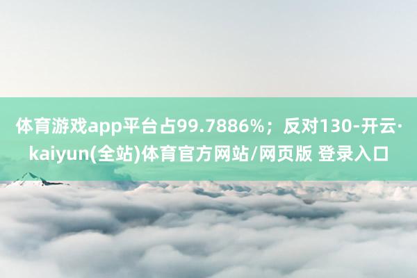 体育游戏app平台占99.7886%；反对130-开云·kaiyun(全站)体育官方网站/网页版 登录入口