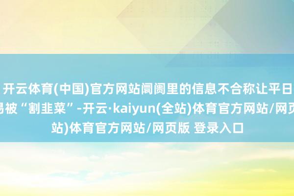 开云体育(中国)官方网站阛阓里的信息不合称让平日投资者很容易被“割韭菜”-开云·kaiyun(全站)体育官方网站/网页版 登录入口