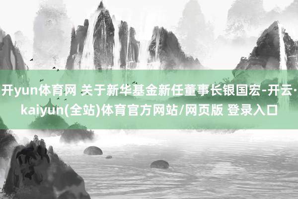 开yun体育网 关于新华基金新任董事长银国宏-开云·kaiyun(全站)体育官方网站/网页版 登录入口