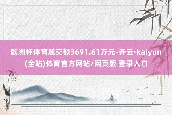 欧洲杯体育成交额3691.61万元-开云·kaiyun(全站)体育官方网站/网页版 登录入口