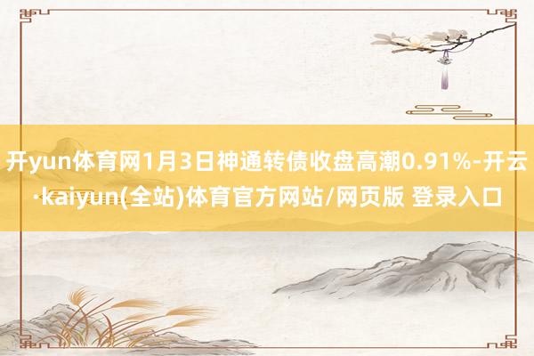 开yun体育网1月3日神通转债收盘高潮0.91%-开云·kaiyun(全站)体育官方网站/网页版 登录入口