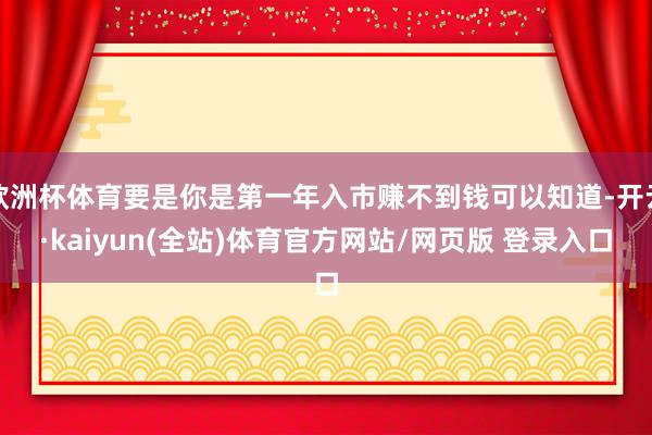 欧洲杯体育要是你是第一年入市赚不到钱可以知道-开云·kaiyun(全站)体育官方网站/网页版 登录入口