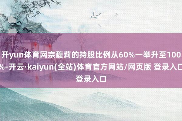 开yun体育网宗馥莉的持股比例从60%一举升至100%-开云·kaiyun(全站)体育官方网站/网页版 登录入口