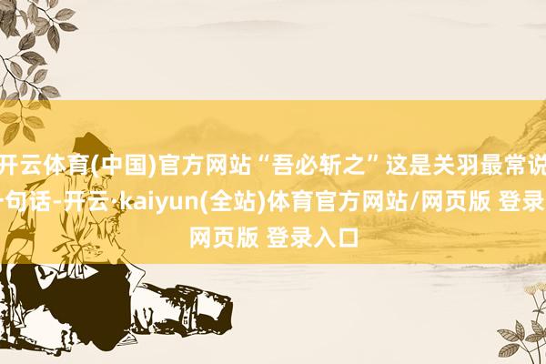 开云体育(中国)官方网站“吾必斩之”这是关羽最常说的一句话-开云·kaiyun(全站)体育官方网站/网页版 登录入口