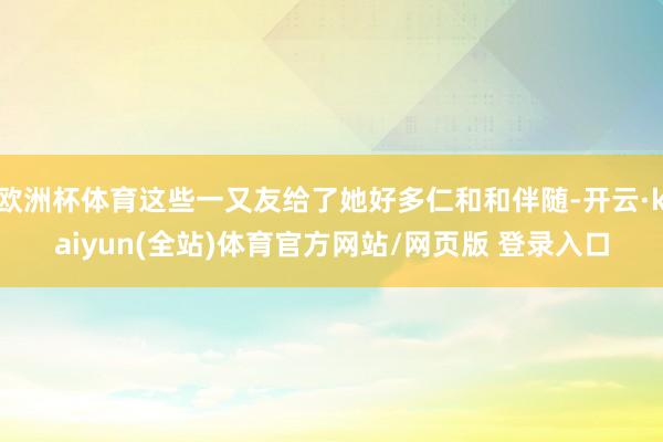 欧洲杯体育这些一又友给了她好多仁和和伴随-开云·kaiyun(全站)体育官方网站/网页版 登录入口
