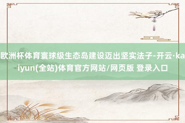 欧洲杯体育寰球级生态岛建设迈出坚实法子-开云·kaiyun(全站)体育官方网站/网页版 登录入口