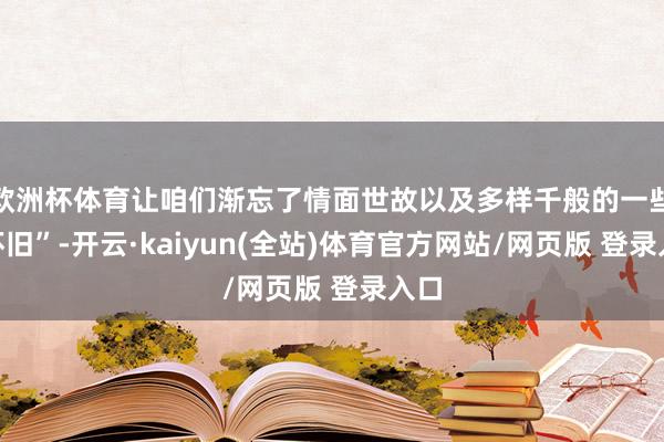 欧洲杯体育让咱们渐忘了情面世故以及多样千般的一些“怀旧”-开云·kaiyun(全站)体育官方网站/网页版 登录入口