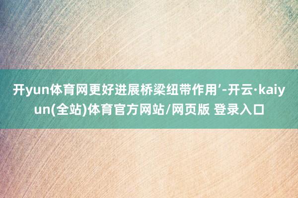 开yun体育网更好进展桥梁纽带作用’-开云·kaiyun(全站)体育官方网站/网页版 登录入口