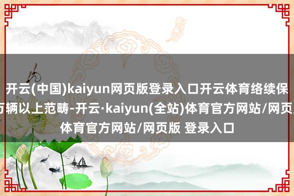 开云(中国)kaiyun网页版登录入口开云体育络续保执在3000万辆以上范畴-开云·kaiyun(全站)体育官方网站/网页版 登录入口