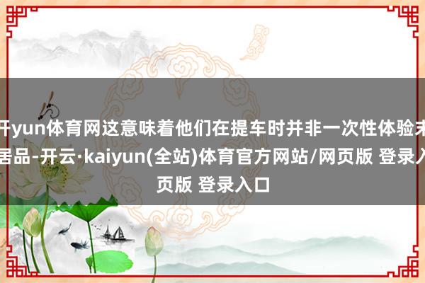 开yun体育网这意味着他们在提车时并非一次性体验末端居品-开云·kaiyun(全站)体育官方网站/网页版 登录入口