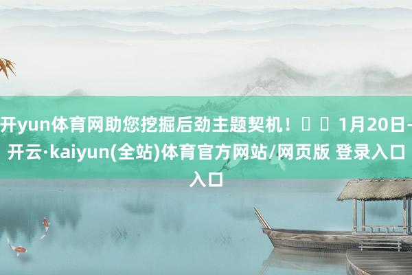 开yun体育网助您挖掘后劲主题契机！		1月20日-开云·kaiyun(全站)体育官方网站/网页版 登录入口