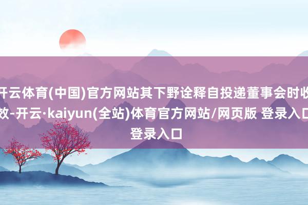 开云体育(中国)官方网站其下野诠释自投递董事会时收效-开云·kaiyun(全站)体育官方网站/网页版 登录入口