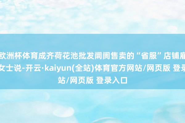 欧洲杯体育成齐荷花池批发阛阓售卖的“省服”店铺雇主余女士说-开云·kaiyun(全站)体育官方网站/网页版 登录入口