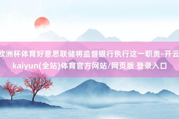 欧洲杯体育好意思联储将监督银行执行这一职责-开云·kaiyun(全站)体育官方网站/网页版 登录入口
