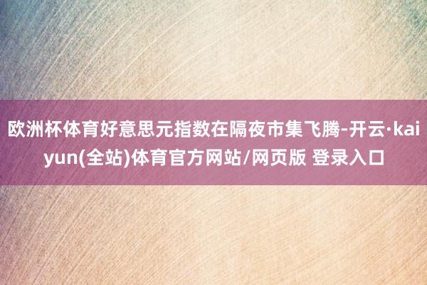 欧洲杯体育好意思元指数在隔夜市集飞腾-开云·kaiyun(全站)体育官方网站/网页版 登录入口