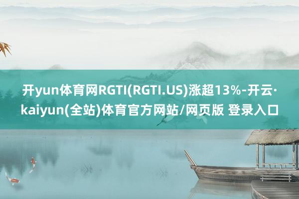 开yun体育网RGTI(RGTI.US)涨超13%-开云·kaiyun(全站)体育官方网站/网页版 登录入口