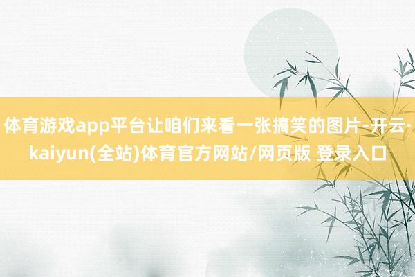 体育游戏app平台让咱们来看一张搞笑的图片-开云·kaiyun(全站)体育官方网站/网页版 登录入口