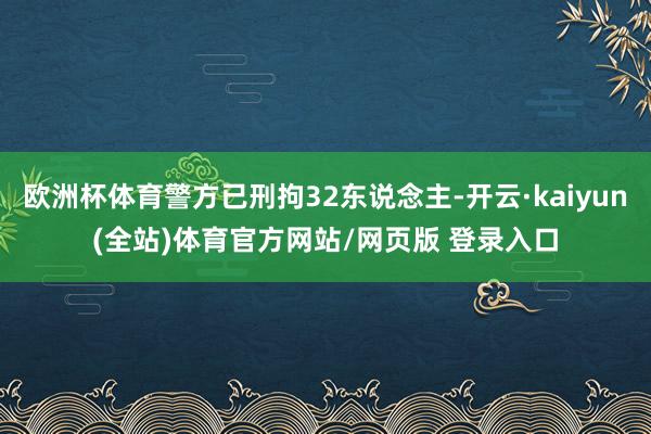 欧洲杯体育警方已刑拘32东说念主-开云·kaiyun(全站)体育官方网站/网页版 登录入口