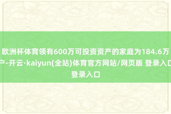 欧洲杯体育领有600万可投资资产的家庭为184.6万户-开云·kaiyun(全站)体育官方网站/网页版 登录入口