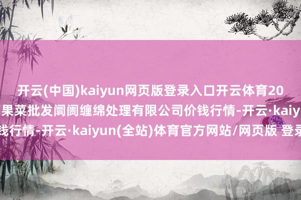 开云(中国)kaiyun网页版登录入口开云体育2025年2月28日广州江南果菜批发阛阓缠绵处理有限公司价钱行情-开云·kaiyun(全站)体育官方网站/网页版 登录入口