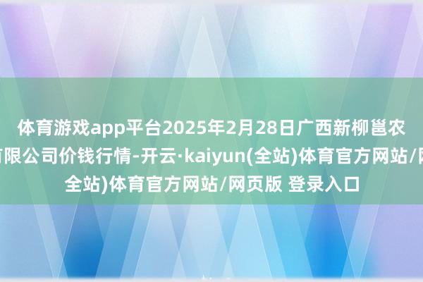 体育游戏app平台2025年2月28日广西新柳邕农产物批发市集有限公司价钱行情-开云·kaiyun(全站)体育官方网站/网页版 登录入口