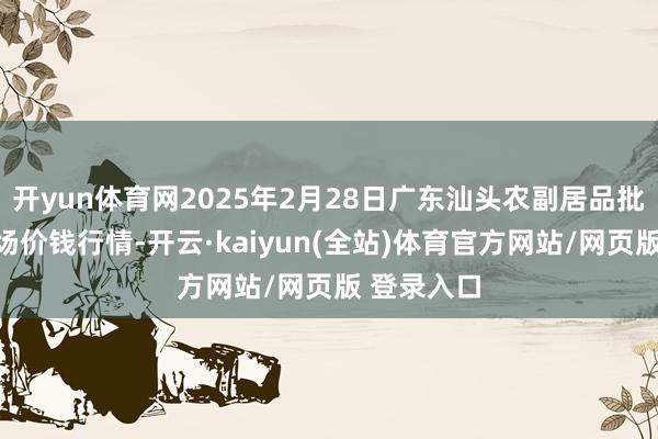 开yun体育网2025年2月28日广东汕头农副居品批发中心商场价钱行情-开云·kaiyun(全站)体育官方网站/网页版 登录入口