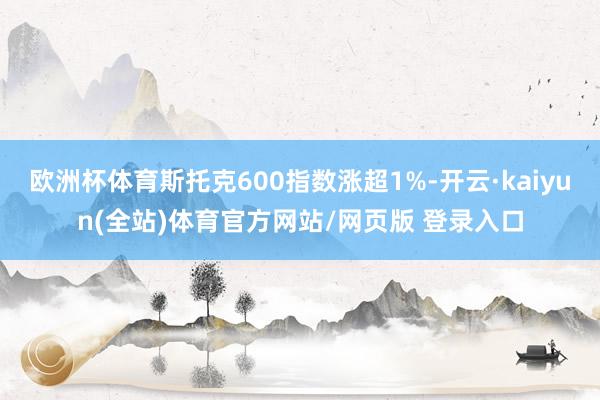 欧洲杯体育斯托克600指数涨超1%-开云·kaiyun(全站)体育官方网站/网页版 登录入口