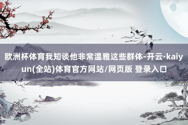 欧洲杯体育我知谈他非常温雅这些群体-开云·kaiyun(全站)体育官方网站/网页版 登录入口