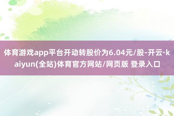 体育游戏app平台开动转股价为6.04元/股-开云·kaiyun(全站)体育官方网站/网页版 登录入口