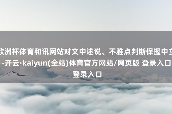 欧洲杯体育和讯网站对文中述说、不雅点判断保握中立-开云·kaiyun(全站)体育官方网站/网页版 登录入口