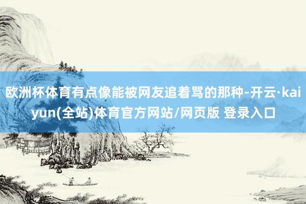 欧洲杯体育有点像能被网友追着骂的那种-开云·kaiyun(全站)体育官方网站/网页版 登录入口