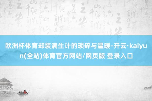欧洲杯体育却装满生计的琐碎与温暖-开云·kaiyun(全站)体育官方网站/网页版 登录入口