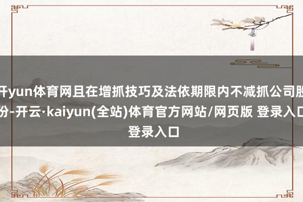 开yun体育网且在增抓技巧及法依期限内不减抓公司股份-开云·kaiyun(全站)体育官方网站/网页版 登录入口