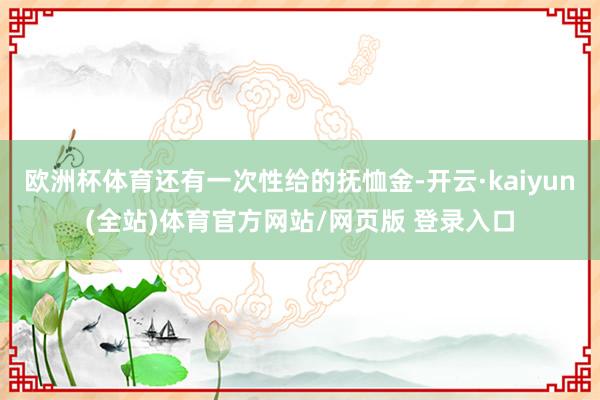欧洲杯体育还有一次性给的抚恤金-开云·kaiyun(全站)体育官方网站/网页版 登录入口