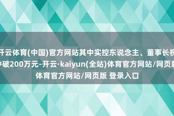 开云体育(中国)官方网站其中实控东说念主、董事长祝国胜年薪冲破200万元-开云·kaiyun(全站)体育官方网站/网页版 登录入口