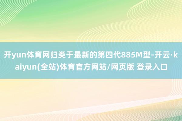 开yun体育网归类于最新的第四代885M型-开云·kaiyun(全站)体育官方网站/网页版 登录入口