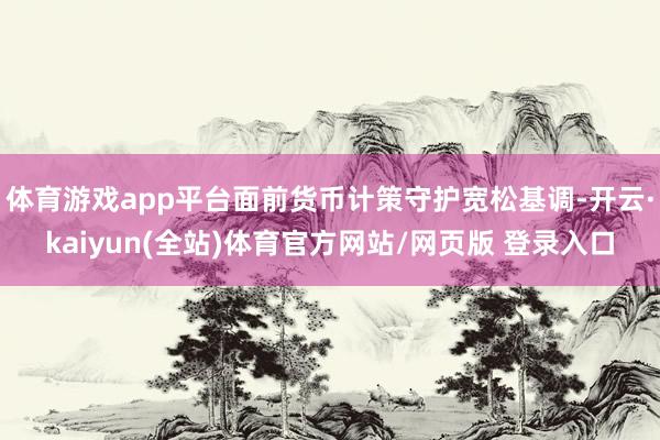 体育游戏app平台面前货币计策守护宽松基调-开云·kaiyun(全站)体育官方网站/网页版 登录入口