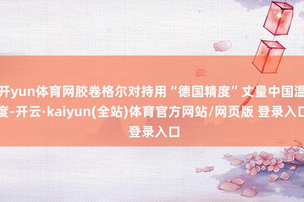 开yun体育网胶卷格尔对持用“德国精度”丈量中国温度-开云·kaiyun(全站)体育官方网站/网页版 登录入口