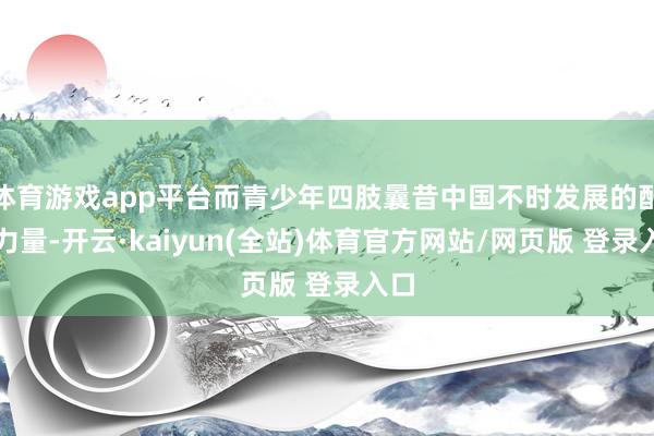 体育游戏app平台而青少年四肢曩昔中国不时发展的配置力量-开云·kaiyun(全站)体育官方网站/网页版 登录入口