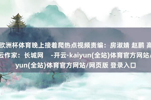 欧洲杯体育晚上接着爬热点视频责编：房淑婧 赵鹏 高琳哲裁剪：赵若云作家：长城网    -开云·kaiyun(全站)体育官方网站/网页版 登录入口