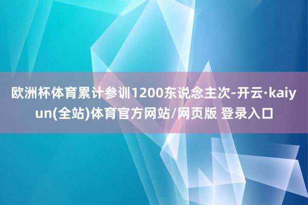 欧洲杯体育累计参训1200东说念主次-开云·kaiyun(全站)体育官方网站/网页版 登录入口