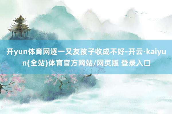 开yun体育网逐一又友孩子收成不好-开云·kaiyun(全站)体育官方网站/网页版 登录入口