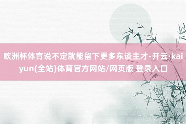 欧洲杯体育说不定就能留下更多东谈主才-开云·kaiyun(全站)体育官方网站/网页版 登录入口