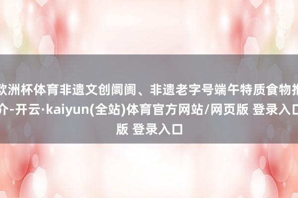 欧洲杯体育非遗文创阛阓、非遗老字号端午特质食物推介-开云·kaiyun(全站)体育官方网站/网页版 登录入口