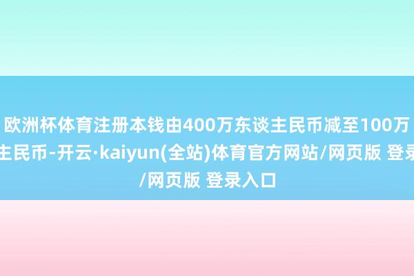 欧洲杯体育注册本钱由400万东谈主民币减至100万东谈主民币-开云·kaiyun(全站)体育官方网站/网页版 登录入口