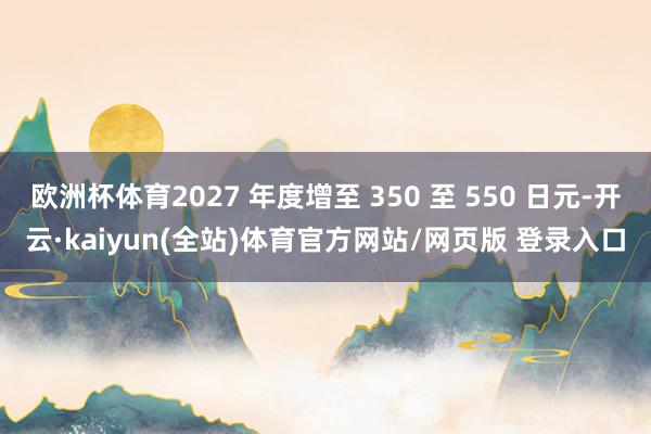 欧洲杯体育2027 年度增至 350 至 550 日元-开云·kaiyun(全站)体育官方网站/网页版 登录入口