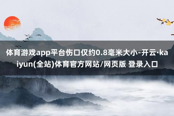 体育游戏app平台伤口仅约0.8毫米大小-开云·kaiyun(全站)体育官方网站/网页版 登录入口