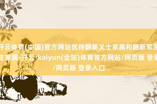开云体育(中国)官方网站优待翻新义士家属和翻新军东说念主家属-开云·kaiyun(全站)体育官方网站/网页版 登录入口
